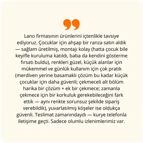Lano firmasının ürünlerini içtenlikle tavsiye ediyoruz. Çocuklar için ahşap bir ranza satın aldık — sağlam üretilmiş, montajı kolay (hatta çocuk bile keyifle kuruluma katıldı, baba da kendini gösterme fırsatı buldu), renkleri güzel, küçük alanlar için mükemmel ve günlük kullanım için çok pratik (merdiven yerine basamaklı çözüm bu kadar küçük çocuklar için daha güvenli; çekmeceli alt bölüm harika bir çözüm + ek bir çekmece; zamanla çekmece için bir korkuluk gerekebileceğini fark ettik — aynı renkte sorunsuz şekilde sipariş verebildik), yuvarlatılmış köşeler ise oldukça güvenli. Teslimat zamanındaydı — kurye telefonla iletişime geçti. Sadece olumlu izlenimlerimiz var.